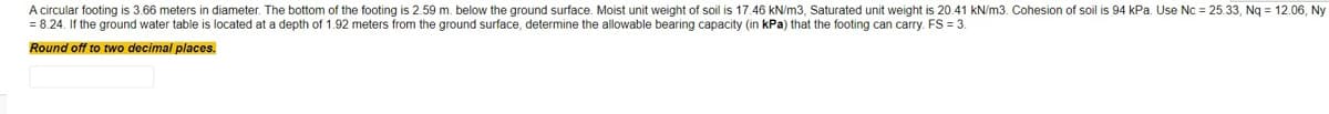 A circular footing is 3.66 meters in diameter. The bottom of the footing is 2.59 m. below the ground surface. Moist unit weight of soil is 17.46 kN/m3, Saturated unit weight is 20.41 kN/m3. Cohesion of soil is 94 kPa. Use Nc = 25.33, Ng = 12.06, Ny
=D8.24. If the ground water table
s located at a depth of 1.92 meters from the ground surface, determine the allowable bearing capacity (in kPa) that the footing can carry. FS = 3.
Round off to two docimal places.
