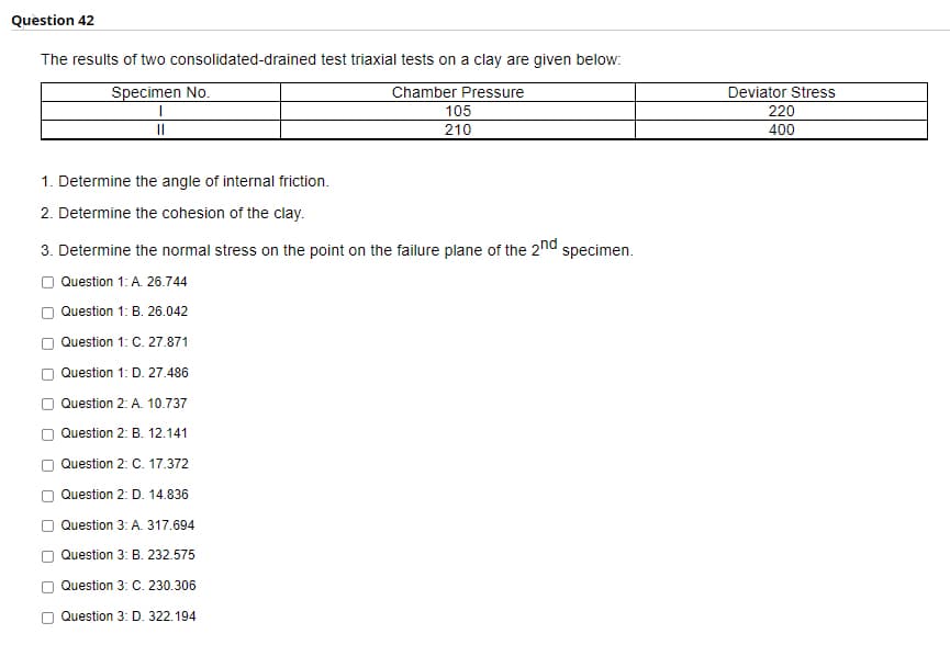 Question 42
The results of two consolidated-drained test triaxial tests on a clay are given below:
Specimen No.
Chamber Pressure
Deviator Stress
105
220
210
400
1. Determine the angle of internal friction.
2. Determine the cohesion of the clay.
3. Determine the normal stress on the point on the failure plane of the 2nd specimen.
Question 1: A. 26.744
O Question 1: B. 26.042
Question 1: C. 27.871
O Question 1: D. 27.486
Question 2: A. 10.737
O Question 2: B. 12.141
Question 2: C. 17.372
Question 2: D. 14.836
Question 3: A. 317.694
O Question 3: B. 232.575
Question 3: C. 230.306
O Question 3: D. 322.194
