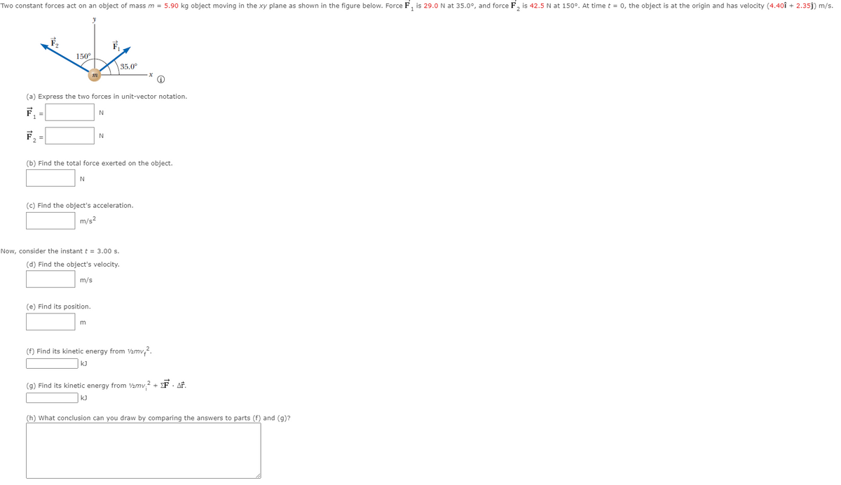 Two constant forces act on an object of mass m = 5.90 kg object moving in the xy plane as shown in the figure below. Force F, is 29.0 N at 35.0°, and force F, is 42.5 N at 150°. At time t = 0, the object is at the origin and has velocity (4.40î + 2.35j) m/s.
150°
35.0°
(a) Express the two forces in unit-vector notation.
F.
F.
N
(b) Find the total force exerted on the object.
N
(c) Find the object's acceleration.
m/s2
Now, consider the instantt = 3.00 s.
(d) Find the object's velocity.
m/s
(e) Find its position.
m
(f) Find its kinetic energy from 2mv?.
kJ
(g) Find its kinetic energy from V2mv,2 + EF · AF.
kJ
(h) What conclusion can you draw by comparing the answers to parts (f) and (g)?
