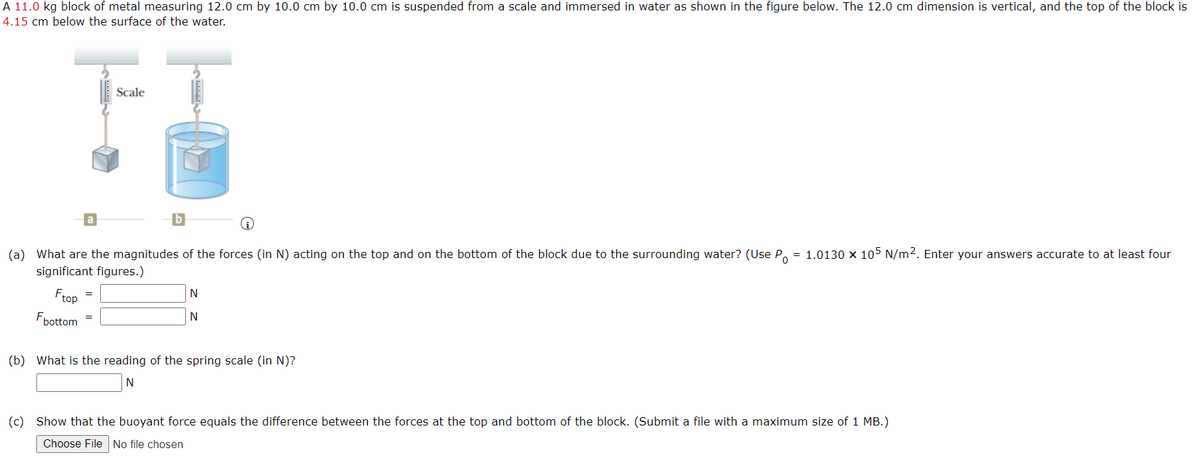 A 11.0 kg block of metal measuring 12.0 cm by 10.0 cm by 10.0 cm is suspended from a scale and immersed in water as shown in the figure below. The 12.0 cm dimension is vertical, and the top of the block is
4.15 cm below the surface of the water.
Scale
(a) What are the magnitudes of the forces (in N) acting on the top and on the bottom of the block due to the surrounding water? (Use P. = 1.0130 x 105 N/m2. Enter your answers accurate to at least four
significant figures.)
N
Frop
Fbottom
(b) What is the reading of the spring scale (in N)?
N
(c) Show that the buoyant force equals the difference between the forces at the top and bottom of the block. (Submit a file with a maximum size of 1 MB.)
Choose File No file chosen
