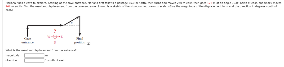 Mariana finds a cave to explore. Starting at the cave entrance, Mariana first follows a passage 75.0 m north, then turns and moves 250 m east, then goes 122 m at an angle 30.0° north of east, and finally moves
161 m south. Find the resultant displacement from the cave entrance. Shown is a sketch of the situation not drawn to scale. (Give the magnitude of the displacement in m and the direction in degrees south of
east.)
N
W
→E
Cave
Final
entrance
position O
What is the resultant displacement from the entrance?
magnitude
m
direction
° south of east
