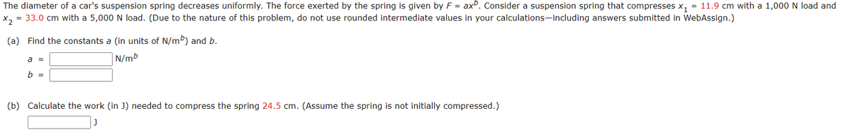 The diameter of a car's suspension spring decreases uniformly. The force exerted by the spring is given by F = axº. Consider a suspension spring that compresses x, = 11.9 cm with a 1,000 N load and
X, = 33.0 cm with a 5,000 N load. (Due to the nature of this problem, do not use rounded intermediate values in your calculations-including answers submitted in WebAssign.)
(a) Find the constants a (in units of N/m) and b.
a =
N/mb
b =
(b) Calculate the work (in J) needed to compress the spring 24.5 cm. (Assume the spring is not initially compressed.)
