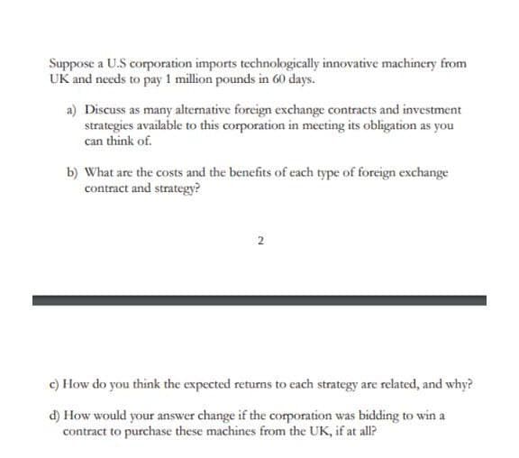 Suppose a U.S corporation imports technologically innovative machinery from
UK and needs to pay 1 million pounds in 60 days.
a) Discuss as many alternative foreign exchange contracts and investment
strategies available to this corporation in meeting its obligation as you
can think of.
b) What are the costs and the benefits of each type of foreign exchange
contract and strategy?
c) How do you think the expected returns to each strategy are related, and why?
d) How would your answer change if the corporation was bidding to win a
contract to purchase these machines from the UK, if at all?
