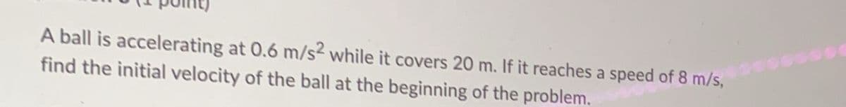 A ball is accelerating at 0.6 m/s² while it covers 20 m. If it reaches a speed of 8 m/s,
find the initial velocity of the ball at the beginning of the problem.