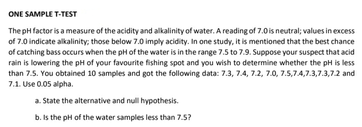 ONE SAMPLE T-TEST
The pH factor is a measure of the acidity and alkalinity of water. A reading of 7.0 is neutral; values in excess
of 7.0 indicate alkalinity; those below 7.0 imply acidity. In one study, it is mentioned that the best chance
of catching bass occurs when the pH of the water is in the range 7.5 to 7.9. Suppose your suspect that acid
rain is lowering the pH of your favourite fishing spot and you wish to determine whether the pH is less
than 7.5. You obtained 10 samples and got the following data: 7.3, 7.4, 7.2, 7.0, 7.5,7.4,7.3,7.3,7.2 and
7.1. Use 0.05 alpha.
a. State the alternative and null hypothesis.
b. Is the pH of the water samples less than 7.5?