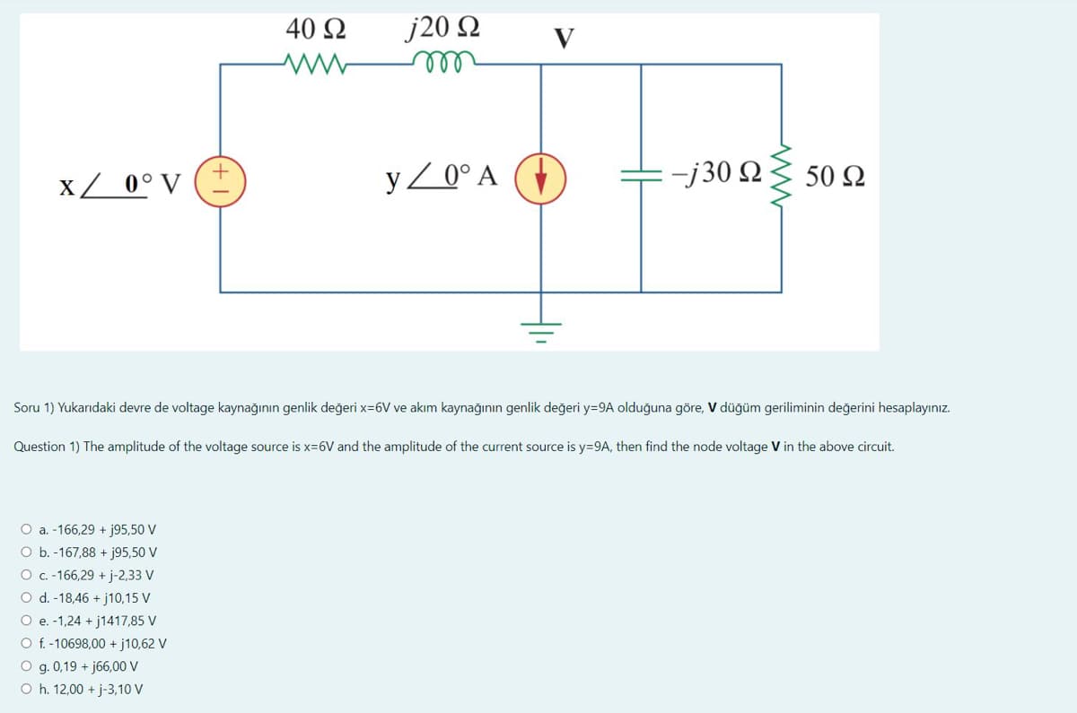 x / 0° V (±
40 Ω
ww
O a. -166,29 + j95,50 V
O b.-167,88 + j95,50 V
O c. -166,29 + j-2,33 V
O d. -18,46 +j10,15 V
O e. -1,24 +j1417,85 V
O f. -10698,00 +j10,62 V
O g. 0,19 +j66,00 V
O h. 12,00 + j-3,10 V
j20 Ω
m
y/0° A
-j30 Ω
ww
50 Ω
Soru 1) Yukarıdaki devre de voltage kaynağının genlik değeri x=6V ve akım kaynağının genlik değeri y=9A olduğuna göre, V düğüm geriliminin değerini hesaplayınız.
Question 1) The amplitude of the voltage source is x=6V and the amplitude of the current source is y=9A, then find the node voltage V in the above circuit.