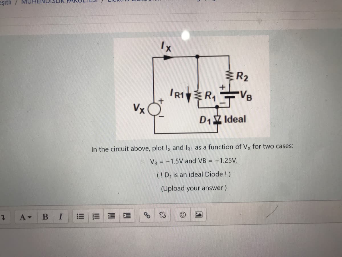 eşitli /
1
A▾
B I
!!!
Vx
III
Ix
R₂
R1R₁ VB
D₁ Ideal
In the circuit above, plot Ix and IR1 as a function of Vx for two cases:
VB = -1.5V and VB = +1.25V.
(! D₁ is an ideal Diode !)
(Upload your answer)