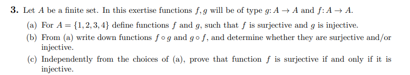 3. Let A be a finite set. In this exertise functions f, g will be of type g: A → A and f: A → A.
(a) For A = {1,2,3,4} define functions f and g, such that f is surjective and g is injective.
(b) From (a) write down functions fog and go f, and determine whether they are surjective and/or
injective.
(c) Independently from the choices of (a), prove that function f is surjective if and only if it is
injective.