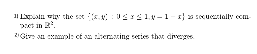 1) Explain why the set {(x, y): 0 ≤ x ≤ 1, y = 1 − x} is sequentially com-
pact in R2.
2) Give an example of an alternating series that diverges.