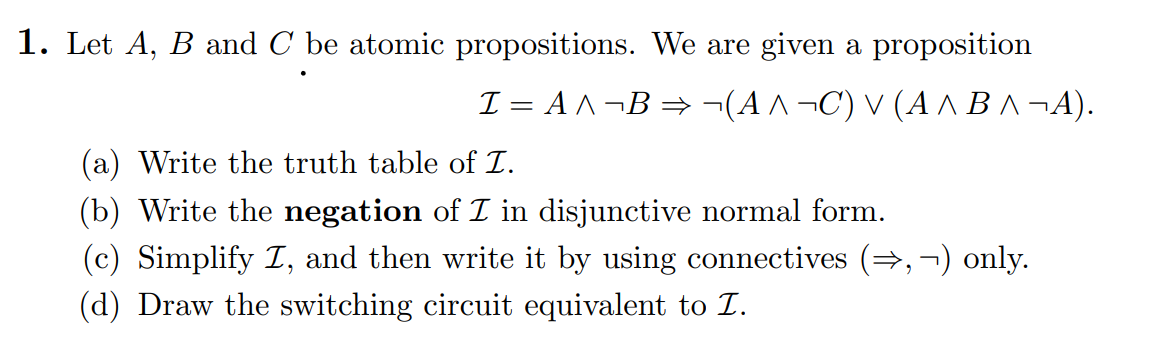 1. Let A, B and C be atomic propositions. We are given a proposition
I = A ^¬B⇒¬(A ^¬C) v (A ^ B^¬A).
(a) Write the truth table of I.
(b) Write the negation of I in disjunctive normal form.
(c) Simplify I, and then write it by using connectives (⇒,¬) only.
(d) Draw the switching circuit equivalent to I.