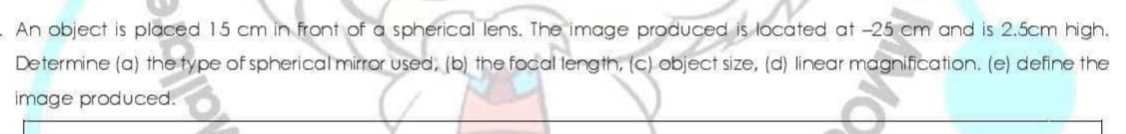 An object is placed 15 cm in front of a spherical lens. The image produced is located at -25 cm and is 2.5cm high.
Determine (a) the type of spherical mirror used, (b) the focal length, (c) object size, (d) linear magnification. (e) define the
image produced.
