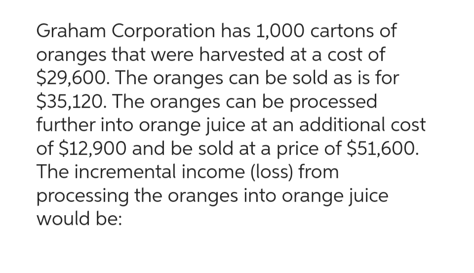 Graham Corporation has 1,000 cartons of
oranges that were harvested at a cost of
$29,600. The oranges can be sold as is for
$35,120. The oranges can be processed
further into orange juice at an additional cost
of $12,900 and be sold at a price of $51,600.
The incremental income (loss) from
processing the oranges into orange juice
would be: