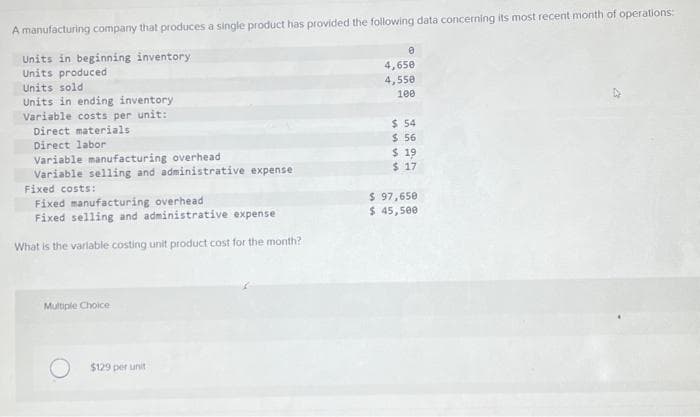 A manufacturing company that produces a single product has provided the following data concerning its most recent month of operations:
Units in beginning inventory
Units produced
Units sold
Units in ending inventory
Variable costs per unit:
Direct materials
Direct labor
Variable manufacturing overhead
Variable selling and administrative expense.
Fixed costs:
Fixed manufacturing overhead
Fixed selling and administrative expense
What is the variable costing unit product cost for the month?
Multiple Choice
$129 per unit
0
4,650
4,550
100
$ 54
$ 56
$ 19
$ 17
$ 97,650
$ 45,500