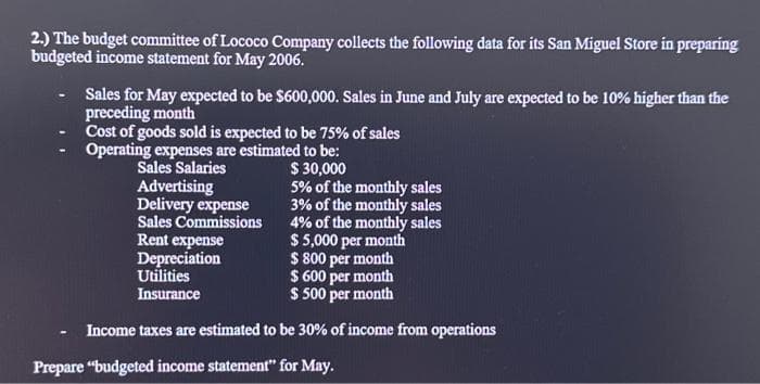 2.) The budget committee of Lococo Company collects the following data for its San Miguel Store in preparing
budgeted income statement for May 2006.
Sales for May expected to be $600,000. Sales in June and July are expected to be 10% higher than the
preceding month
Cost of goods sold is expected to be 75% of sales
Operating expenses are estimated to be:
$ 30,000
Sales Salaries
Advertising
Delivery expense
5% of the monthly sales
3% of the monthly sales
4% of the monthly sales
Sales Commissions
Rent expense
Depreciation
Utilities
Insurance
$ 5,000 per month
$ 800 per month
$ 600 per month
$ 500 per month
Income taxes are estimated to be 30% of income from operations
Prepare "budgeted income statement" for May.