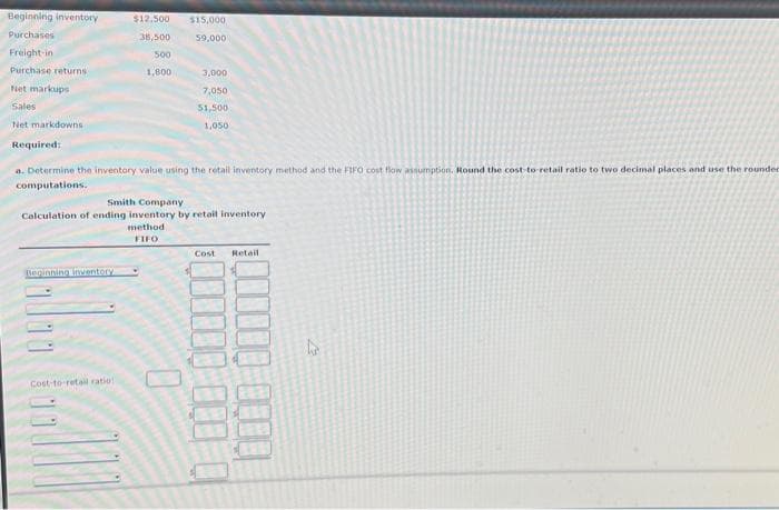 Beginning inventory
Purchases
Freight-in
Purchase returns
Net markups
Sales
Net markdowns
Required:
$12.500 $15,000
38,500
59,000
500
1,800
a. Determine the inventory value using the retail inventory method and the FIFO cost flow assumption. Round the cost-to-retail ratio to two decimal places and use the rounded
computations.
Beginning inventory
Smith Company
Calculation of ending inventory by retail inventory
method
FIFO
Cost-to-retail ratio
3,000
7,050
51,500
1,050
0
Cost Retail
10 000 0000