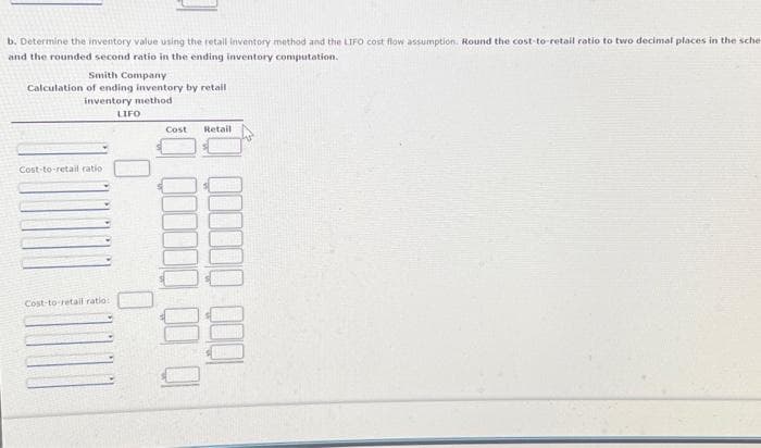 b. Determine the inventory value using the retail inventory method and the LIFO cost flow assumption. Round the cost-to-retail ratio to two decimal places in the sche
and the rounded second ratio in the ending inventory computation.
Smith Company
Calculation of ending inventory by retail
inventory method
Cost-to-retail ratio
Cost-to-retail ratio:
LIFO
0
0
Cost Retail
10 00000000
QOQ QOQI