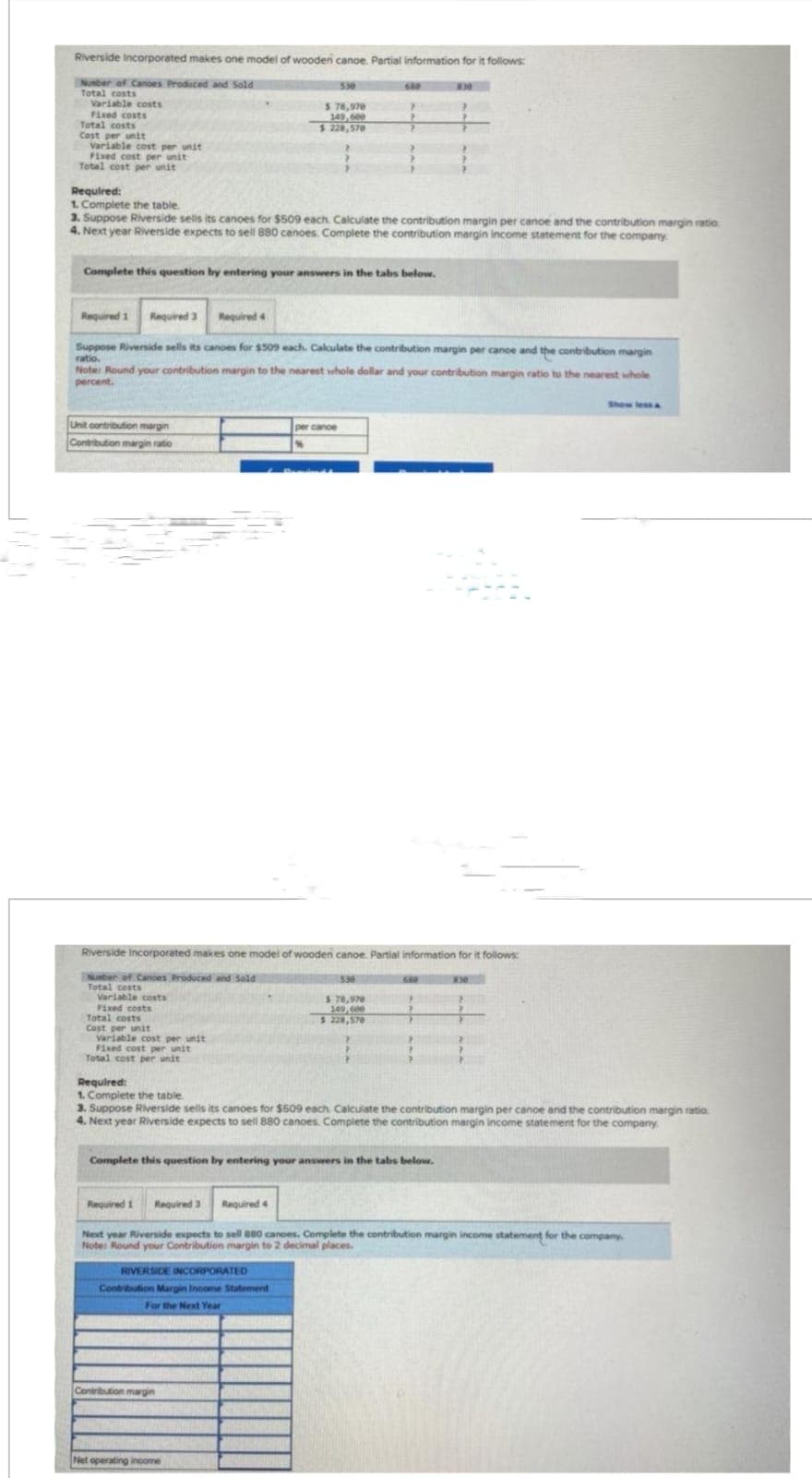 Riverside Incorporated makes one model of wooden canoe. Partial information for it follows:
Number of Canoes Produced and Sold
Total costs
Variable costs
Fixed costs
Total costs
Cost per unit
Variable cost per unit
Fixed cost per unit
Total cost per unit
Unit contribution margin
Contribution margin ratio
Required:
1. Complete the table.
3. Suppose Riverside sells its canoes for $509 each. Calculate the contribution margin per cance and the contribution margin ratio
4. Next year Riverside expects to sell 880 canoes. Complete the contribution margin income statement for the company
Variable costs
Fixed costs
Complete this question by entering your answers in the tabs below.
Total costs
Cost per unit
Variable cost per unit
Fixed cost per unit
Total cost per unit
Required 1 Required 3
Suppose Riverside sells its canoes for $509 each, Calculate the contribution margin per cance and the contribution margin
ratio.
Note: Round your contribution margin to the nearest whole dollar and your contribution margin ratio to the nearest whole
percent.
530
$ 78,970
149,600
$ 228,570
Required 41
680
per cance
Riverside Incorporated makes one model of wooden canoe. Partial information for it follows:
Number of Cances Produced and Sold
Total costs
RIVERSIDE INCORPORATED
Contribution Margin Income Statement
For the Next Year
Contribution margin
7
Net operating income
?
530
$ 78,970
149,600
$ 228,570
Complete this question by entering your answers in the tabs below.
>
Required:
1. Complete the table.
3. Suppose Riverside sells its canoes for $509 each Calculate the contribution margin per canoe and the contribution margin ratio
4. Next year Riverside expects to sell 880 canoes. Complete the contribution margin income statement for the company
830
Required 1 Required 3 Required 4
Next year Riverside expects to sell 880 cances. Complete the contribution margin income statement for the company
Note: Round your Contribution margin to 2 decimal places.
Show less &