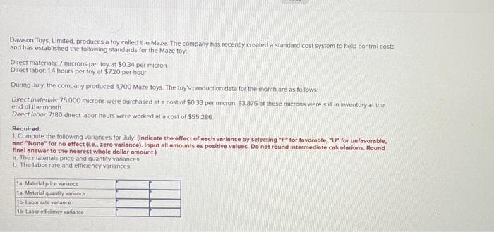Dawson Toys, Limited, produces a toy called the Maze. The company has recently created a standard cost system to help control costs
and has established the following standards for the Maze toy
Direct materials: 7 microns per toy at $0.34 per micron
Direct labor: 14 hours per toy at $7.20 per hour
During July, the company produced 4,700 Maze toys. The toy's production data for the month are as follows
Direct materials: 75,000 microns were purchased at a cost of $0.33 per micron. 33,875 of these microns were still in inventory at the
end of the month
Direct labor: 7180 direct labor-hours were worked at a cost of $55,286
Required:
1. Compute the following variances for July (Indicate the effect of each variance by selecting "F" for favorable, "U" for unfavorable.
and "None" for no effect (i.e., zero variance). Input all amounts as positive values. Do not round intermediate calculations. Round
final answer to the nearest whole dollar amount.)
a. The materials price and quantity variances
b. The labor rate and efficiency variances
1a. Material price variance
1a Material quantity variance
1b Labor rate variance
1b Labor efficiency variance