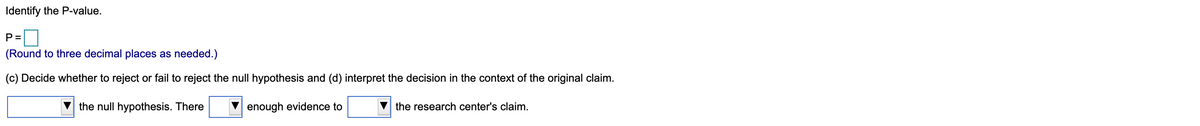 Identify the P-value.
P =
(Round to three decimal places as needed.)
(c) Decide whether to reject or fail to reject the null hypothesis and (d) interpret the decision in the context of the original claim.
the null hypothesis. There
enough evidence to
the research center's claim.
