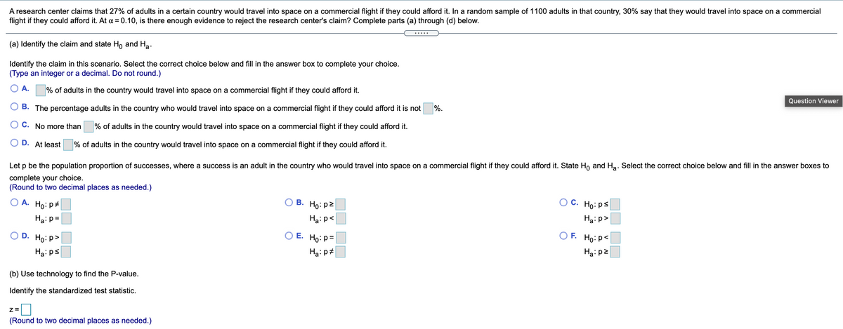 A research center claims that 27% of adults in a certain country would travel into space on a commercial flight if they could afford it. In a random sample of 1100 adults in that country, 30% say that they would travel into space on a commercial
flight if they could afford it. At a = 0.10, is there enough evidence to reject the research center's claim? Complete parts (a) through (d) below.
.....
(a) Identify the claim and state Ho and Ha.
Identify the claim in this scenario. Select the correct choice below and fill in the answer box to complete your choice.
(Type an integer or a decimal. Do not round.)
A.
% of adults in the country would travel into space on a commercial flight if they could afford it.
Question Viewer
B. The percentage adults in the country who would travel into space on a commercial flight if they could afford it is not
%.
C. No more than
% of adults in the country would travel into space on a commercial flight if they could afford it.
D. At least
% of adults in the country would travel into space on a commercial flight if they could afford it.
Let p be the population proportion of successes, where a success is an adult in the country who would travel into space on a commercial flight if they could afford it. State Ho and Ha. Select the correct choice below and fill in the answer boxes to
complete your choice.
(Round to two decimal places as needed.)
A. Ho: p+
O C. Ho:ps|
В.
Ho:p2
Ha:p =
Ha: p<
Ha: p>
D. Ho: p>
OE.
Ho:p=
OF.
Ho:p<|
Ha: ps
Ha:p+
Ha: p2
(b) Use technology to find the P-value.
Identify the standardized test statistic.
Z=
(Round to two decimal places as needed.)
