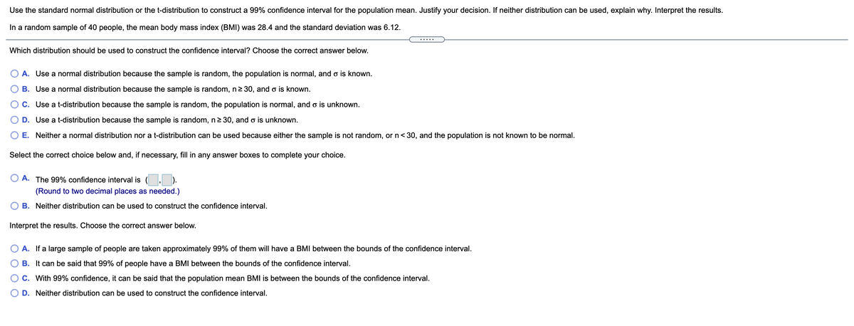 Use the standard normal distribution or the t-distribution to construct a 99% confidence interval for the population mean. Justify your decision. If neither distribution can be used, explain why. Interpret the results.
In a random sample of 40 people, the mean body mass index (BMI) was 28.4 and the standard deviation was 6.12.
Which distribution should be used to construct the confidence interval? Choose the correct answer below.
A. Use a normal distribution because the sample is random, the population is normal, and o is known.
B. Use a normal distribution because the sample is random, n2 30, and o is known.
C. Use a t-distribution because the sample is random, the population is normal, and o is unknown.
D. Use a t-distribution because the sample is random, n2 30, and o is unknown.
O E. Neither a normal distribution nor a t-distribution can be used because either the sample is not random, or n< 30, and the population is not known to be normal.
Select the correct choice below and, if necessary, fill in any answer boxes to complete your choice.
A. The 99% confidence interval is
(Round to two decimal places as needed.)
B. Neither distribution can be used to construct the confidence interval.
Interpret the results. Choose the correct answer below.
A. If a large sample of people are taken approximately 99% of them will have a BMI between the bounds of the confidence interval.
B. It can be said that 99% of people have a BMI between the bounds of the confidence interval.
C. With 99% confidence, it can be said that the population mean BMI is between the bounds of the confidence interval.
D. Neither distribution can be used to construct the confidence interval.
