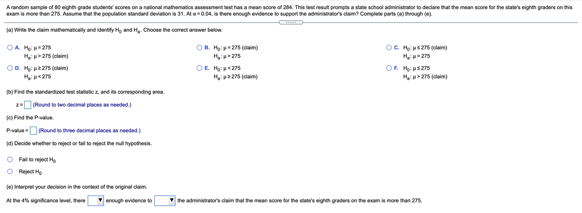 A random sample of 80 eighth grade students' scores on a national mathematics assessment test has a mean score of 284. This test result prompts a state school administrator to declare that the mean score for the state's eighth graders on this
exam is more than 275. Assume that the population standard deviation is 31. At a = 0.04, is there enough evidence to support the administrator's claim? Complete parts (a) through (e).
(a) Write the claim mathematically and identify Ho and Ha. Choose the correct answer below.
C. Ho: µs 275 (claim)
Ha: µ> 275
А. Но: р3D275
B. Ho: µ= 275 (claim)
Ha: µ> 275 (claim)
Hạ: µ> 275
O D . H0 με 275 (claim)
Е. Но: и< 275
F Ho: μ 275
Ha: µ<275
Ha: H2 275 (claim)
Hại µ> 275 (claim)
(b) Find the standardized test statistic z, and its corresponding area.
| (Round to two decimal places as needed.)
(c) Find the P-value.
P-value = (Round to three decimal places as needed.)
(d) Decide whether to reject or fail to reject the null hypothesis.
Fail to reject Ho
Reject Ho
(e) Interpret your decision in the context of the original claim.
At the 4% significance level, there
enough evidence to
the administrator's claim that the mean score for the state's eighth graders on the exam is more than 275.
