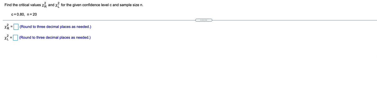 Find the critical values x6 and xf for the given confidence level c and sample size n.
c= 0.80, n= 20
.....
(Round to three decimal places as needed.)
(Round to three decimal places as needed.)
