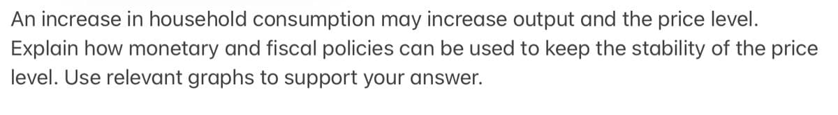 An increase in household consumption may increase output and the price level.
Explain how monetary and fiscal policies can be used to keep the stability of the price
level. Use relevant graphs to support your answer.
