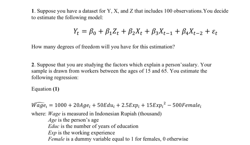 1. Suppose you have a dataset for Y, X, and Z that includes 100 observations. You decide
to estimate the following model:
Y: = Bo + B1Z; + B2X¢ + B3X;-1+ B¾X;-2 + E¢
%3D
How many degrees of freedom will you have for this estimation?
2. Suppose that you are studying the factors which explain a person’ssalary. Your
sample is drawn from workers between the ages of 15 and 65. You estimate the
following regression:
Equation (1)
Wage,
= 1000 + 20Age; + 50Edu¡ + 2.5Exp¡ + 15E×P;² – 500Female;
-
where: Wage is measured in Indonesian Rupiah (thousand)
Age is the person’s age
Educ is the number of years of education
Exp is the working experience
Female is a dummy variable equal to 1 for females, 0 otherwise
