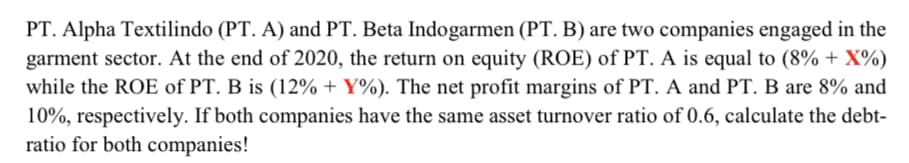 PT. Alpha Textilindo (PT. A) and PT. Beta Indogarmen (PT. B) are two companies engaged in the
garment sector. At the end of 2020, the return on equity (ROE) of PT. A is equal to (8% + X%)
while the ROE of PT. B is (12% + Y%). The net profit margins of PT. A and PT. B are 8% and
10%, respectively. If both companies have the same asset turnover ratio of 0.6, calculate the debt-
ratio for both companies!
