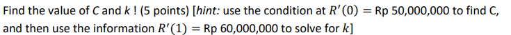 Find the value of C and k ! (5 points) [hint: use the condition at R'(0) = Rp 50,000,000 to find C,
and then use the information R'(1) = Rp 60,000,000 to solve for k]
