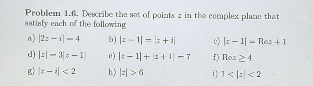 Problem 1.6. Describe the set of points z in the complex plane that
satisfy each of the following
a) |2z-i = 4
b) |z − 1| = |z + i]
d) |z| = 3|z − 1|
_e) |z1| + |z+1| = 7
g) |zi|< 2
h) |z|> 6
c) |z1|= Rez + 1
f) Rez ≥ 4
i) 1 < |z| < 2