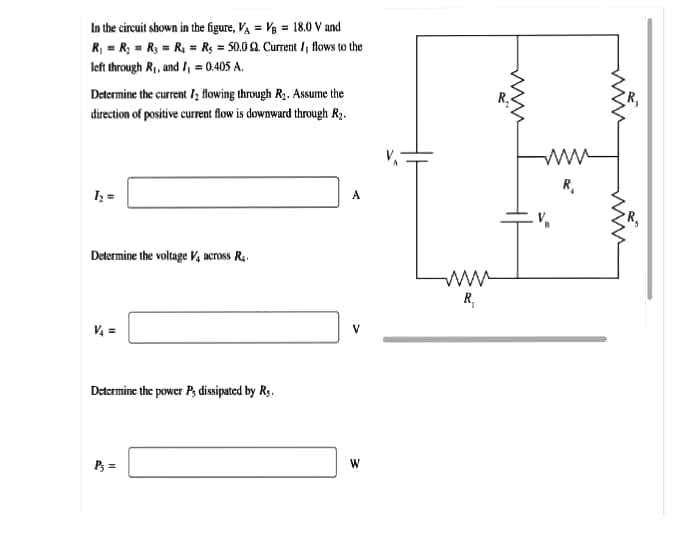 In the circuit shown in the figure, VA = Vg = 18.0 V and
R, = R; = R, = R, = R; = 50.00. Current /, flows to the
left through R1, and /, = 0.405 A.
Determine the current I; Rowing through R. Assume the
direction of positive current flow is downward through R3.
R.
A
Determine the voltage V, across R..
ww
R,
V =
Determine the power P, dissipated by R.
P3 =
W
