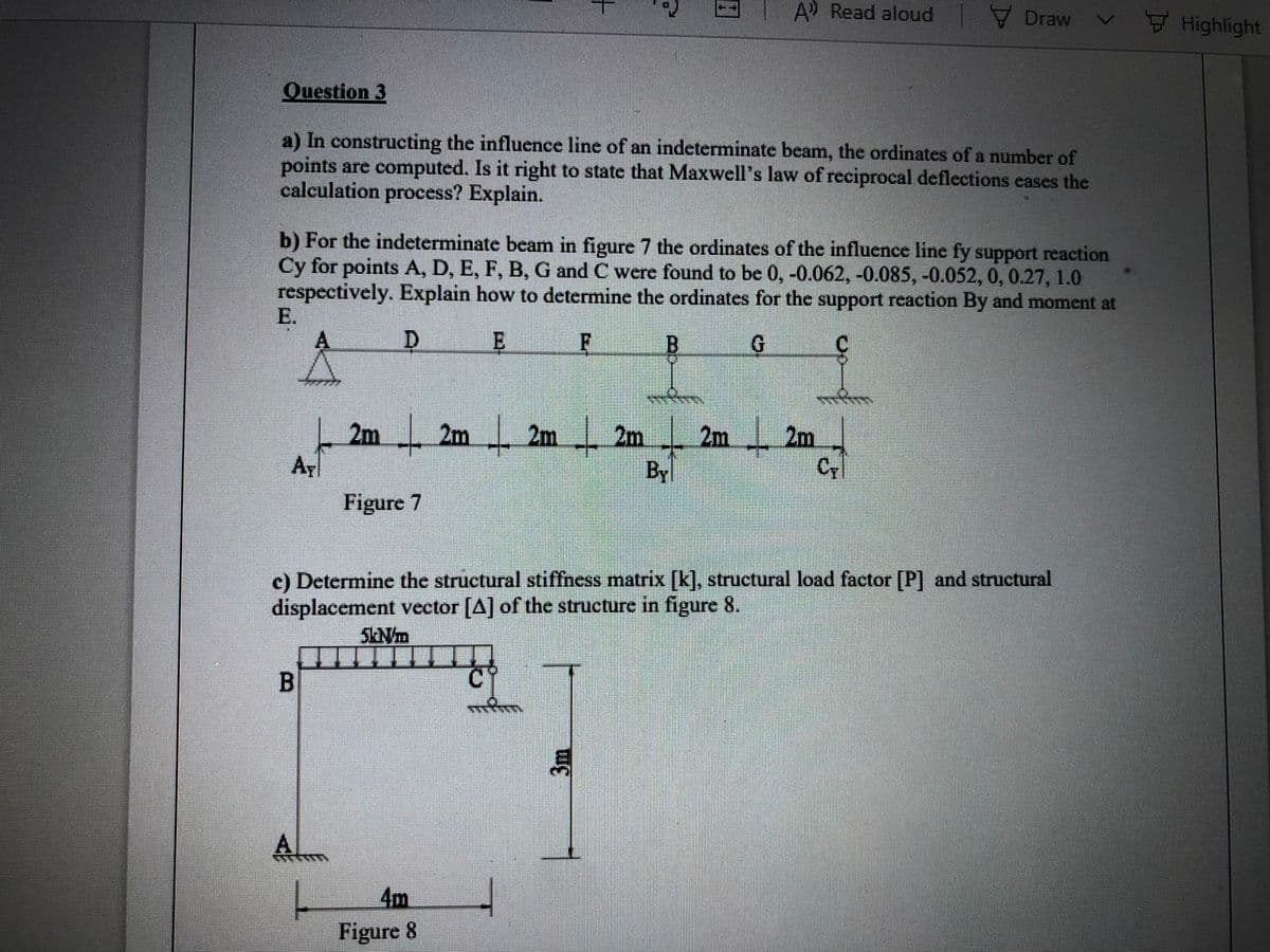 A Read aloud
V Draw
Highlight
Question 3
a) In constructing the influence line of an indeterminate beam, the ordinates of a number of
points are computed. Is it right to state that Maxwell's law of reciprocal deflections cases the
calculation process? Explain.
b) For the indeterminate beam in figure 7 the ordinates of the influence line fy support reaction
Cy for points A, D, E, F, B, G and C were found to be 0, -0.062, -0.085, -0.052, 0, 0.27, 1.0
respectively. Explain how to determine the ordinates for the support reaction By and moment at
E.
A.
E
C.
2m 2m 2m 2m
Ay
2m
2m
Cy
By
Figure 7
c) Determine the structural stiffness matrix [k], structural load factor [P] and structural
displacement vector [A] of the structure in figure 8.
A
4m
Figure 8
