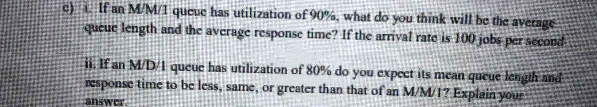 c) i If an M/M/1 queuc has utilization of 90%, what do you think will be the average
queuc length and the average response time? If the arrival rate is 100 jobs per second
ii. If an M/D/1 queue has utilization of 80% do you expect its mean qucue length and
response time to be less, same, or greater than that of an M/M/1? Explain your
answer.
