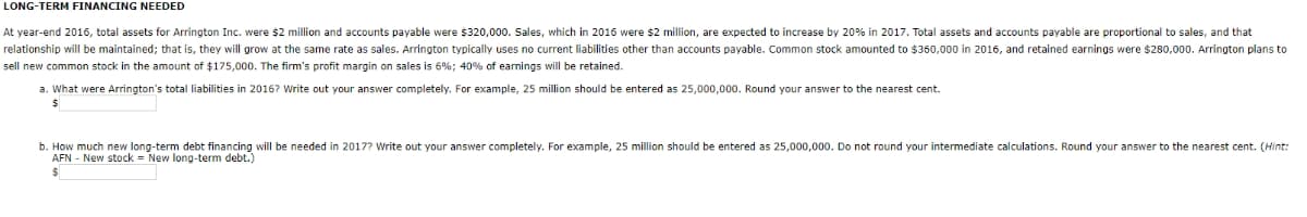 LONG-TERM FINANCING NEEDED
At year-end 2016, total assets for Arrington Inc. were $2 million and accounts payable were $320,000. Sales, which in 2016 were $2 million, are expected to increase by 20% in 2017. Total assets and accounts payable are proportional to sales, and that
relationship will be maintained; that is, they will grow at the same rate as sales. Arrington typically uses r
current liabilities other than accounts payable. Common stock amounted to $350,000 in 2016, and retained earnings were $280,000. Arrington plans to
sell new common stock in the amount of $175,000. The firm's profit margin on sales is 6%; 40% of earnings will be retained.
a. What were Arrington's total liabilities in 2016? Write out your answer completely. For example, 25 million should be entered as 25,000,000. Round your answer to the nearest cent.
b. How much new long-term debt financing will be needed in 2017? Write out your answer completely. For example, 25 million should be entered as 25,000,000. Do not round your intermediate calculations. Round your answer to the nearest cent. (Hint:
AFN - New stock = New long-term debt.)
