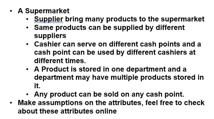 A Supermarket
Supplier bring many products to the supermarket
Same products can be supplied by different
suppliers
• Cashier can serve on different cash points and a
cash point can be used by different cashiers at
different times.
A Product is stored in one department and a
department may have multiple products stored in
it.
Any product can be sold on any cash point.
Make assumptions on the attributes, feel free to check
about these attributes online
