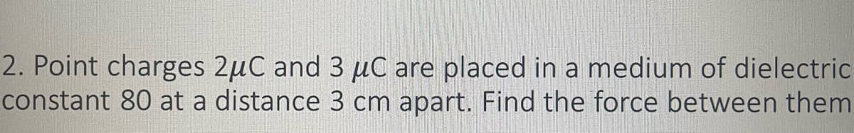 2. Point charges 2μC and 3 μC are placed in a medium of dielectric
constant 80 at a distance 3 cm apart. Find the force between them