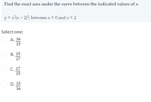 Find the exact area under the curve between the indicated values of x.
y = x(x - 2); between x = 0 and x = 2
Select one:
А. 16
15
В. 15
17
O c. 17
15
D. 15
16
