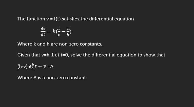 The function v = f(t) satisfies the differential equation
= k (²-5)
dv
dt
=
||
Where k and h are non-zero constants.
Given that v=h-1 at t=0, solve the differential equation to show that
(h-v) ekt + v=A
Where A is a non-zero constant