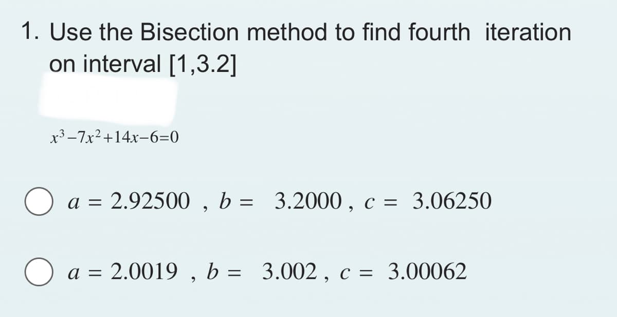 1. Use the Bisection method to find fourth iteration
on interval [1,3.2]
x³-7x² +14x-6=0
a = 2.92500, b = 3.2000, c = 3.06250
O a = 2.0019,
a = 2.0019, b = 3.002, c = 3.00062