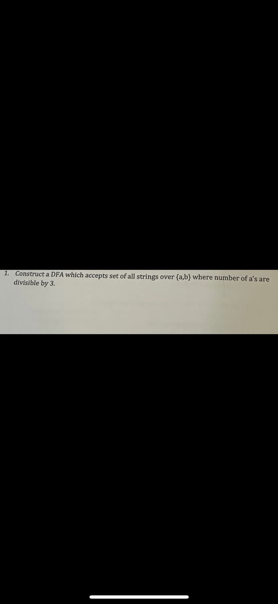 1.
Construct a DFA which accepts set of all strings over {a,b} where number of a's are
divisible by 3.