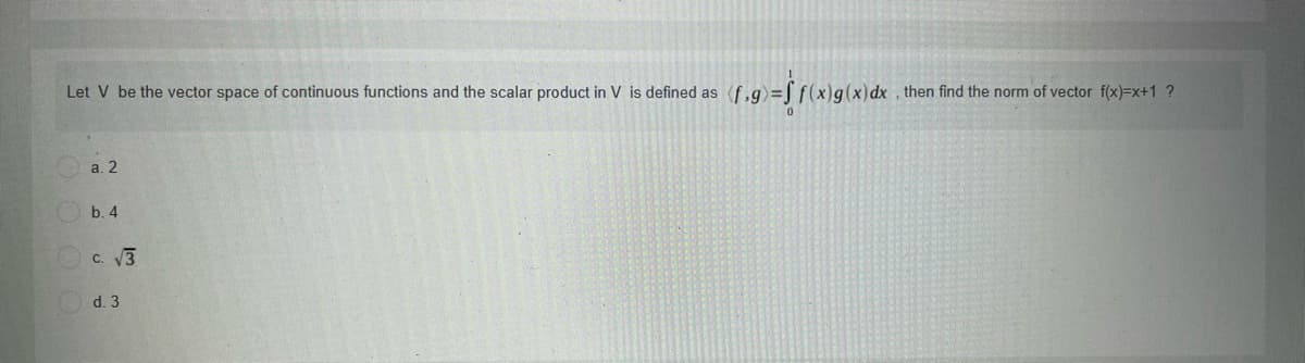 Let V be the vector space of continuous functions and the scalar product in V is defined as (f,g)=L f(x)g(x)dx , then find the norm of vector f(x)=x+1 ?
a. 2
b. 4
c. V3
d. 3
