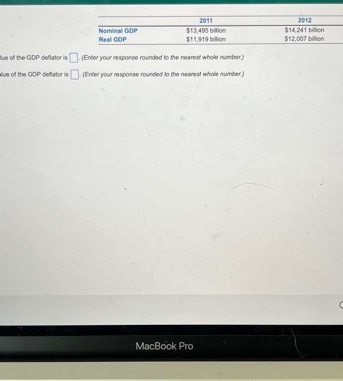 lue of the GDP deflator is
lue of the GDP deflator is
Nominal GDP
Real GDP
2011
$13,495 billion
$11,919 billion
(Enter your response rounded to the nearest whole number.)
(Enter your response rounded to the nearest whole number.)
MacBook Pro
2012
$14,241 billion
$12,007 billion