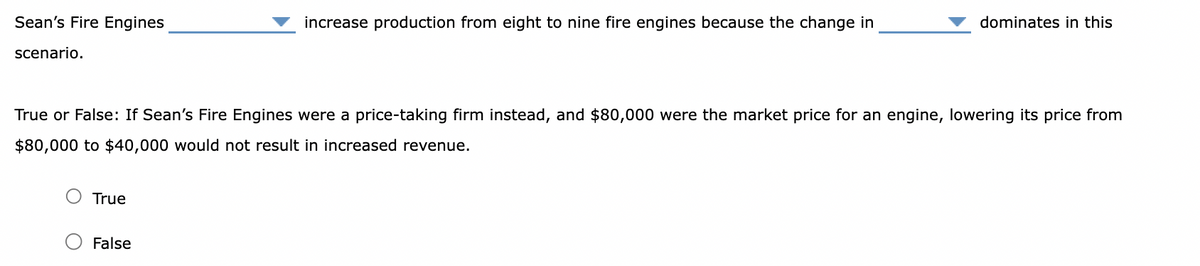 Sean's Fire Engines
scenario.
True
increase production from eight to nine fire engines because the change in
True or False: If Sean's Fire Engines were a price-taking firm instead, and $80,000 were the market price for an engine, lowering its price from
$80,000 to $40,000 would not result in increased revenue.
False
dominates in this