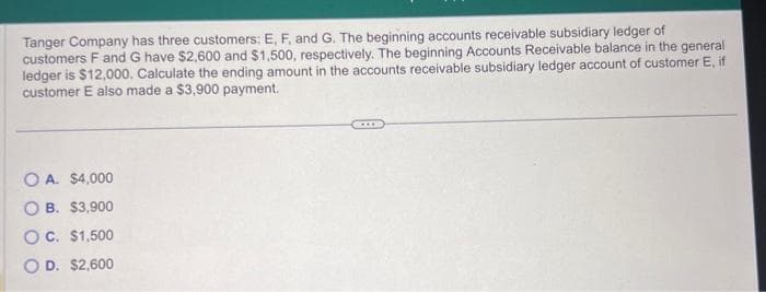 Tanger Company has three customers: E, F, and G. The beginning accounts receivable subsidiary ledger of
customers F and G have $2,600 and $1,500, respectively. The beginning Accounts Receivable balance in the general
ledger is $12,000. Calculate the ending amount in the accounts receivable subsidiary ledger account of customer E, if
customer E also made a $3,900 payment.
OA. $4,000
OB. $3,900
OC. $1,500
OD. $2,600