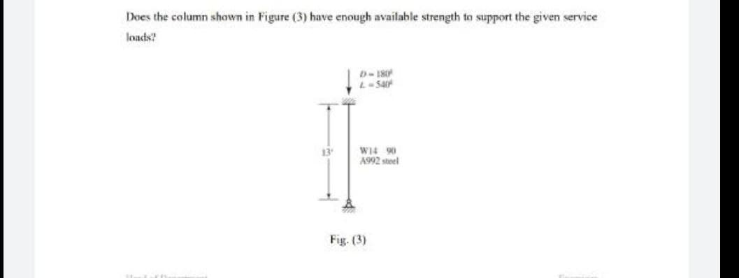 Does the column shown in Figure (3) have enough available strength to support the given service
loads?
D-180
L-540
W14 90
A992 steel
13'
Fig. (3)