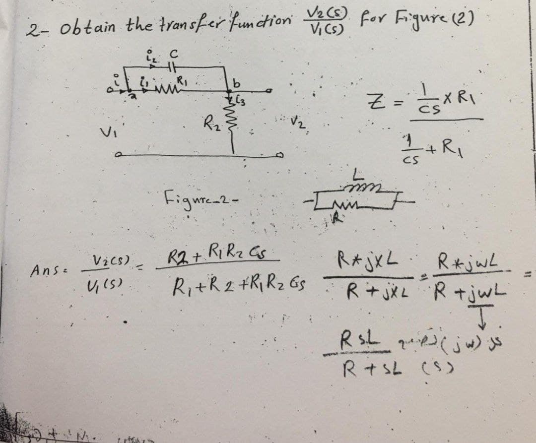 2- obtain the transfer function V₂ (S) for Figure (2)
Vi
Ans=
iz C
HH
²
R₂²
Figure 2-
Vics) R2 + R1 R₂ Gs
V₁ (5).
R₁ + R2 + R₁ R₂ Gs
Z
mm
=
CSXRI
1/+R₁
CS
RAjXL
R*jwL
R+jxL R +jwL
T.
RsL quie) (jw) js
R+SL (S)