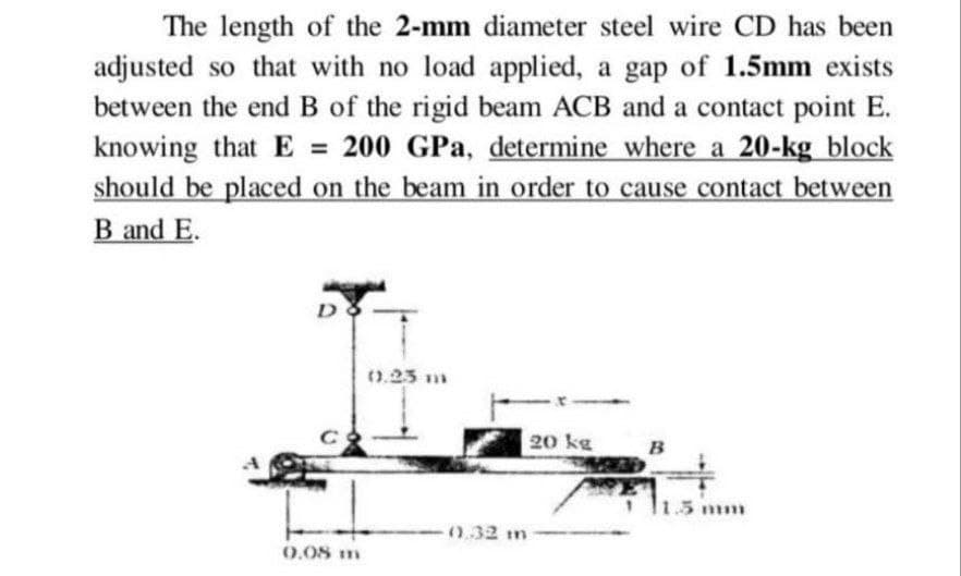 The length of the 2-mm diameter steel wire CD has been
adjusted so that with no load applied, a gap of 1.5mm exists
between the end B of the rigid beam ACB and a contact point E.
knowing that E = 200 GPa, determine where a 20-kg block
should be placed on the beam in order to cause contact between
B and E.
D
0.23 m
20 kg
B
с
0.08 m
0.32 m