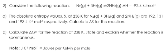 2) Consider the following reaction:
N2(g) + 3H2(g) 2NH3(g) AH = -92.4 kJmol-¹
a) The absolute entropy values, S. at 238 K for N2(g) + 3H2(g) and 2NH3(g) are 192, 131
and 193 J K-¹ mol-¹ respectively. Calculate AS for the reaction.
b) Calculate AG" for the reaction at 238 K. State and explain whether the reaction is
spontaneous.
Note: J K-¹ mot¹ = Joules per Kelvin per mole